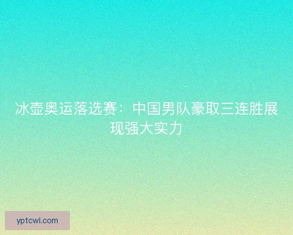 冰壶奥运落选赛：中国男队豪取三连胜展现强大实力