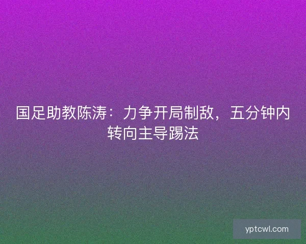 国足助教陈涛：力争开局制敌，五分钟内转向主导踢法