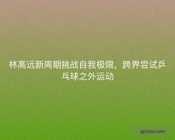 林高远新周期挑战自我极限，跨界尝试乒乓球之外运动