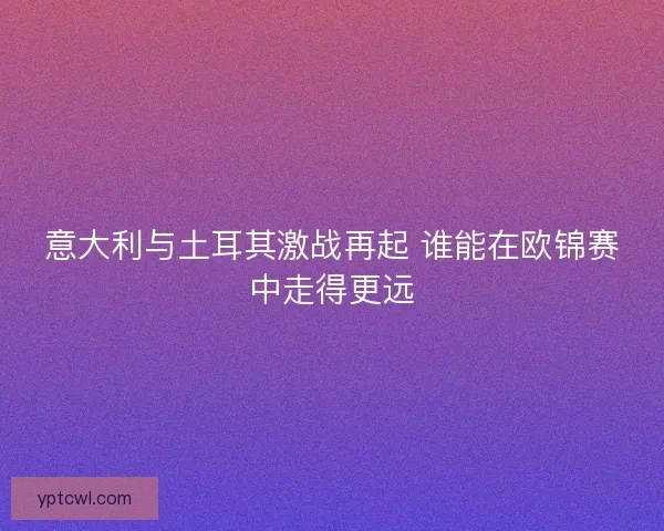 意大利与土耳其激战再起 谁能在欧锦赛中走得更远
