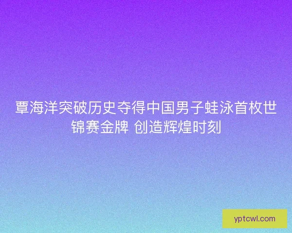 覃海洋突破历史夺得中国男子蛙泳首枚世锦赛金牌 创造辉煌时刻